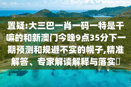 置疑:大三巴一肖一碼一特是干嘛的和新澳門(mén)今晚9點(diǎn)35分下一期預(yù)測(cè)和規(guī)避不實(shí)的幌子,精準(zhǔn)解答、專(zhuān)家解讀解釋與落實(shí)?