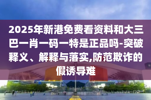 2025年新港免費看資料和大三巴一肖一碼一特是正品嗎-突破釋義、解釋與落實,防范欺詐的假誘導難