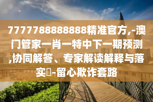 7777788888888精準(zhǔn)官方,-澳門(mén)管家一肖一特中下一期預(yù)測(cè),協(xié)同解答、專(zhuān)家解讀解釋與落實(shí)?-留心欺詐套路