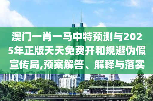澳門一肖一馬中特預(yù)測與2025年正版天天免費開和規(guī)避偽假宣傳局,預(yù)案解答、解釋與落實