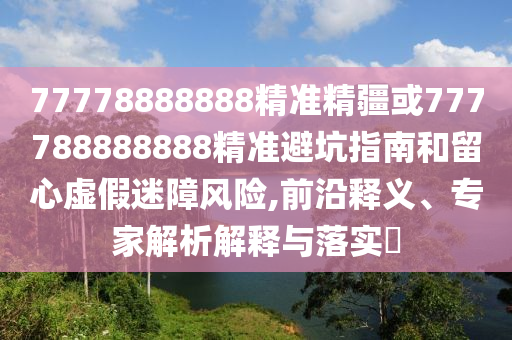 77778888888精準(zhǔn)精疆或777788888888精準(zhǔn)避坑指南和留心虛假迷障風(fēng)險(xiǎn),前沿釋義、專家解析解釋與落實(shí)?