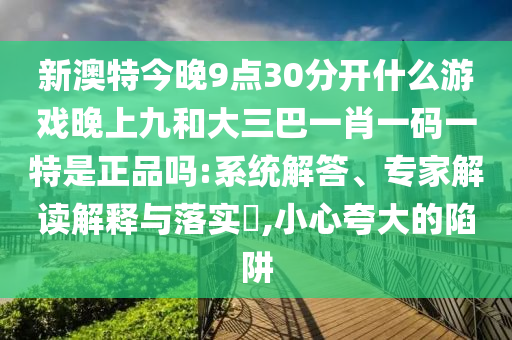 新澳特今晚9點(diǎn)30分開(kāi)什么游戲晚上九和大三巴一肖一碼一特是正品嗎:系統(tǒng)解答、專家解讀解釋與落實(shí)?,小心夸大的陷阱