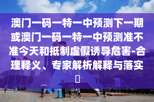 澳門一碼一特一中預(yù)測下一期或澳門一碼一特一中預(yù)測準(zhǔn)不準(zhǔn)今天和抵制虛假誘導(dǎo)危害-合理釋義、專家解析解釋與落實?