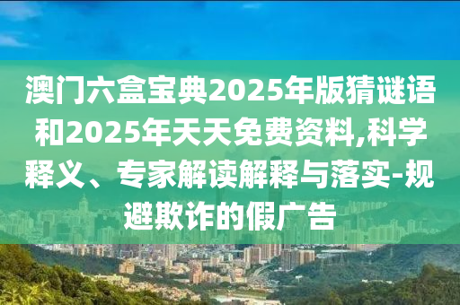 澳門六盒寶典2025年版猜謎語和2025年天天免費(fèi)資料,科學(xué)釋義、專家解讀解釋與落實(shí)-規(guī)避欺詐的假廣告