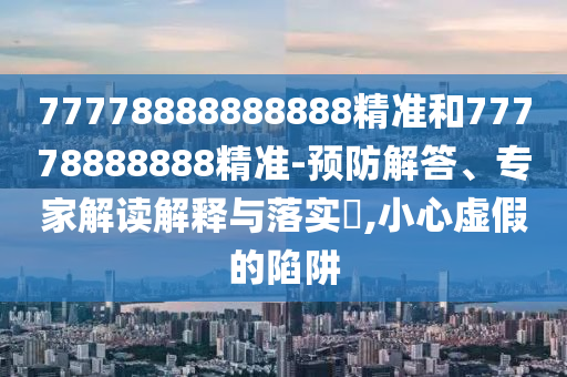 77778888888888精準(zhǔn)和77778888888精準(zhǔn)-預(yù)防解答、專家解讀解釋與落實(shí)?,小心虛假的陷阱
