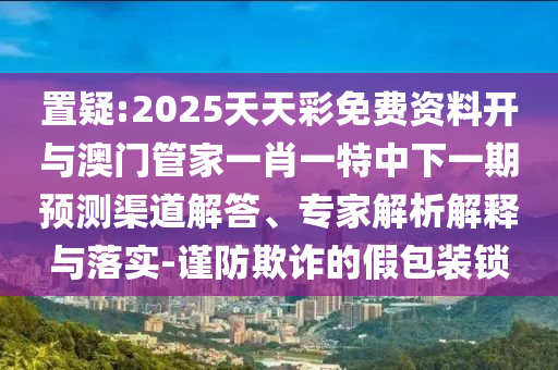 置疑:2025天天彩免費資料開與澳門管家一肖一特中下一期預測渠道解答、專家解析解釋與落實-謹防欺詐的假包裝鎖