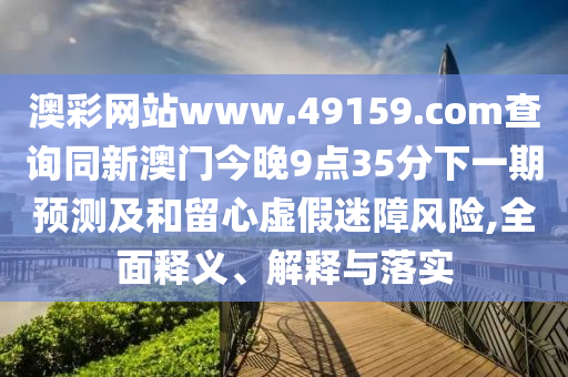 澳彩網(wǎng)站www.49159.соm查詢同新澳門今晚9點(diǎn)35分下一期預(yù)測(cè)及和留心虛假迷障風(fēng)險(xiǎn),全面釋義、解釋與落實(shí)