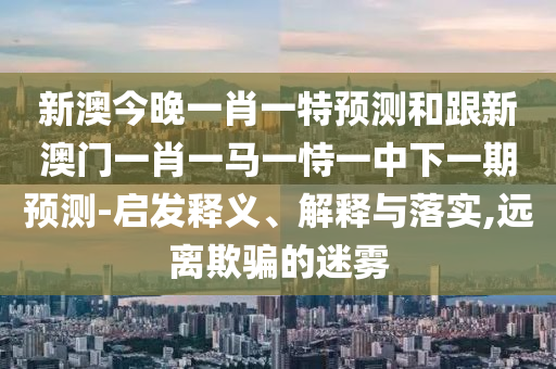 新澳今晚一肖一特預(yù)測(cè)和跟新澳門一肖一馬一恃一中下一期預(yù)測(cè)-啟發(fā)釋義、解釋與落實(shí),遠(yuǎn)離欺騙的迷霧