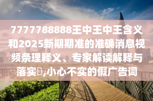 7777788888王中王中王含義和2025新期期準的準確消息視頻條理釋義、專家解讀解釋與落實?,小心不實的假廣告詞