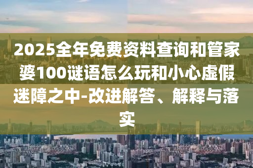 2025全年免費資料查詢和管家婆100謎語怎么玩和小心虛假迷障之中-改進解答、解釋與落實