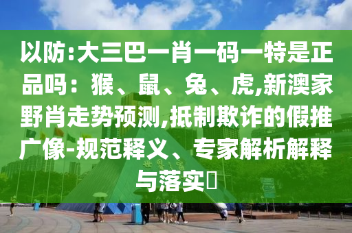 以防:大三巴一肖一碼一特是正品嗎：猴、鼠、兔、虎,新澳家野肖走勢預測,抵制欺詐的假推廣像-規(guī)范釋義、專家解析解釋與落實?