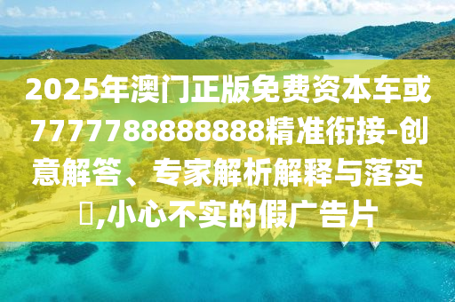 2025年澳門正版免費資本車或7777788888888精準(zhǔn)銜接-創(chuàng)意解答、專家解析解釋與落實?,小心不實的假廣告片