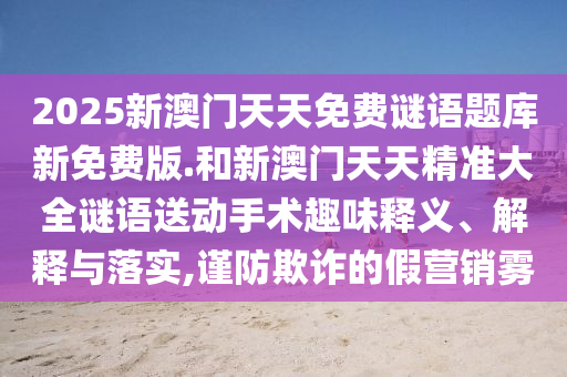 2025新澳門天天免費(fèi)謎語題庫新免費(fèi)版.和新澳門天天精準(zhǔn)大全謎語送動(dòng)手術(shù)趣味釋義、解釋與落實(shí),謹(jǐn)防欺詐的假營(yíng)銷霧