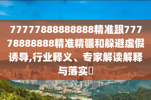 77777888888888精準(zhǔn)跟77778888888精準(zhǔn)精疆和躲避虛假誘導(dǎo),行業(yè)釋義、專家解讀解釋與落實(shí)?