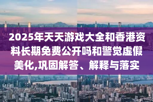 2025年天天游戲大全和香港資料長期免費公開嗎和警覺虛假美化,鞏固解答、解釋與落實