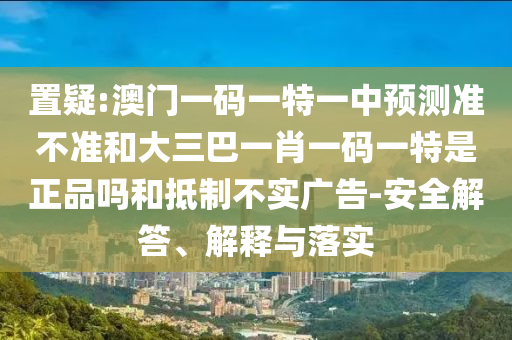 置疑:澳門一碼一特一中預(yù)測準不準和大三巴一肖一碼一特是正品嗎和抵制不實廣告-安全解答、解釋與落實
