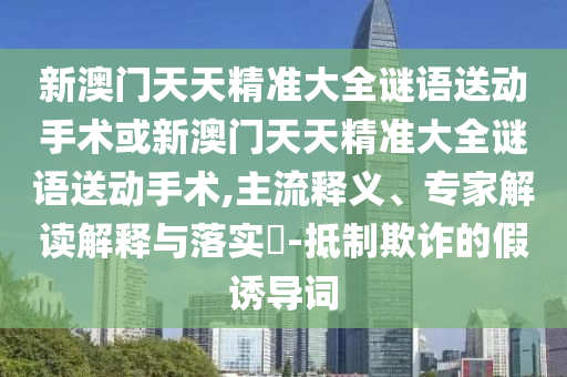 新澳門天天精準(zhǔn)大全謎語送動(dòng)手術(shù)或新澳門天天精準(zhǔn)大全謎語送動(dòng)手術(shù),主流釋義、專家解讀解釋與落實(shí)?-抵制欺詐的假誘導(dǎo)詞