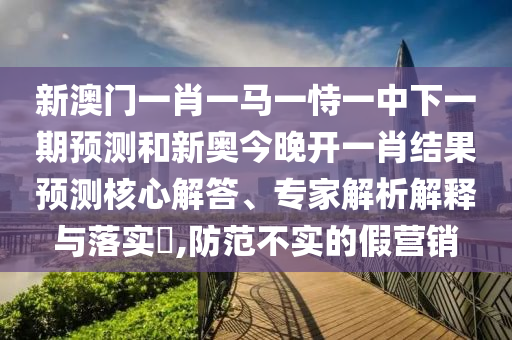 新澳門一肖一馬一恃一中下一期預測和新奧今晚開一肖結(jié)果預測核心解答、專家解析解釋與落實?,防范不實的假營銷