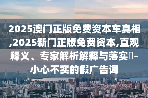2025澳門正版免費(fèi)資本車真相,2025新門正版免費(fèi)資本,直觀釋義、專家解析解釋與落實(shí)?-小心不實(shí)的假?gòu)V告詞