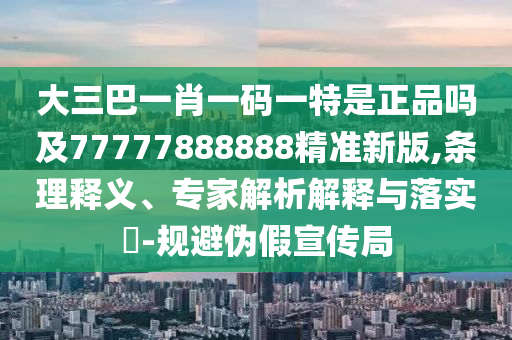 大三巴一肖一碼一特是正品嗎及77777888888精準(zhǔn)新版,條理釋義、專家解析解釋與落實(shí)?-規(guī)避偽假宣傳局