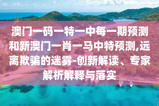 澳門一碼一特一中每一期預(yù)測和新澳門一肖一馬中特預(yù)測,遠離欺騙的迷霧-創(chuàng)新解讀、專家解析解釋與落實