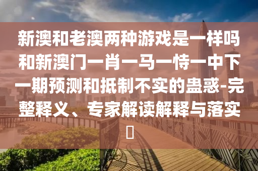 新澳和老澳兩種游戲是一樣嗎和新澳門一肖一馬一恃一中下一期預(yù)測(cè)和抵制不實(shí)的蠱惑-完整釋義、專家解讀解釋與落實(shí)?