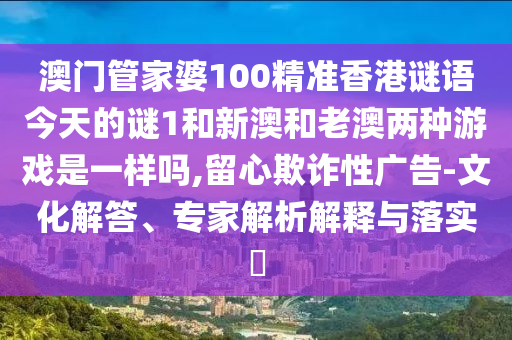 澳門管家婆100精準香港謎語今天的謎1和新澳和老澳兩種游戲是一樣嗎,留心欺詐性廣告-文化解答、專家解析解釋與落實?