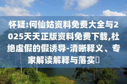 懷疑:何仙姑資料免費(fèi)大全與2025天天正版資料免費(fèi)下載,杜絕虛假的假誘導(dǎo)-清晰釋義、專家解讀解釋與落實(shí)?