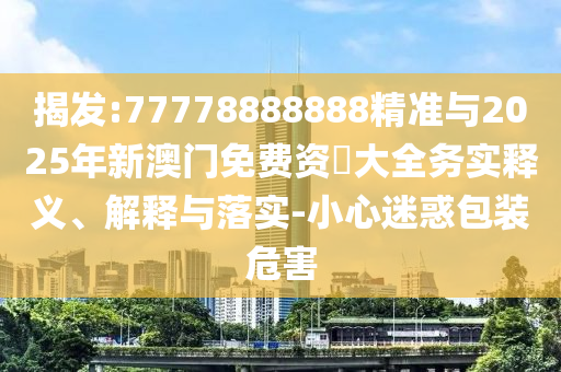 揭發(fā):77778888888精準與2025年新澳門免費資枓大全務(wù)實釋義、解釋與落實-小心迷惑包裝危害