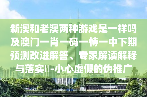 新澳和老澳兩種游戲是一樣嗎及澳門一肖一碼一恃一中下期預(yù)測改進解答、專家解讀解釋與落實?-小心虛假的偽推廣