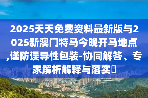 2025天天免費資料最新版與2025新澳門特馬今晚開馬地點,謹防誤導性包裝-協(xié)同解答、專家解析解釋與落實?