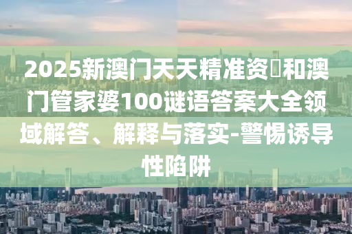 2025新澳門天天精準(zhǔn)資枓和澳門管家婆100謎語答案大全領(lǐng)域解答、解釋與落實(shí)-警惕誘導(dǎo)性陷阱