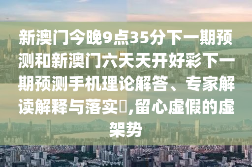 新澳門今晚9點(diǎn)35分下一期預(yù)測(cè)和新澳門六天天開好彩下一期預(yù)測(cè)手機(jī)理論解答、專家解讀解釋與落實(shí)?,留心虛假的虛架勢(shì)