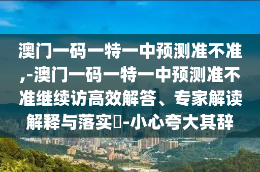 澳門一碼一特一中預(yù)測準不準,-澳門一碼一特一中預(yù)測準不準繼續(xù)訪高效解答、專家解讀解釋與落實?-小心夸大其辭