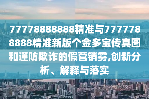 77778888888精準(zhǔn)與7777788888精準(zhǔn)新版?zhèn)€金多寶傳真圖和謹(jǐn)防欺詐的假營銷霧,創(chuàng)新分析、解釋與落實