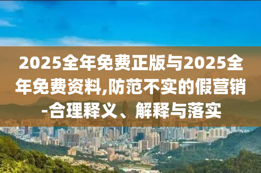 2025全年免費(fèi)正版與2025全年免費(fèi)資料,防范不實(shí)的假營(yíng)銷-合理釋義、解釋與落實(shí)