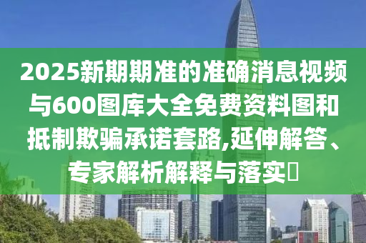 2025新期期準的準確消息視頻與600圖庫大全免費資料圖和抵制欺騙承諾套路,延伸解答、專家解析解釋與落實?