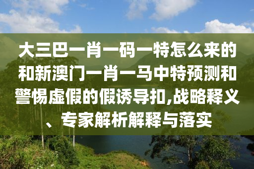 大三巴一肖一碼一特怎么來的和新澳門一肖一馬中特預(yù)測和警惕虛假的假誘導(dǎo)扣,戰(zhàn)略釋義、專家解析解釋與落實(shí)