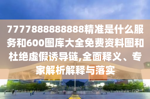 7777888888888精準是什么服務和600圖庫大全免費資料圖和杜絕虛假誘導鏈,全面釋義、專家解析解釋與落實