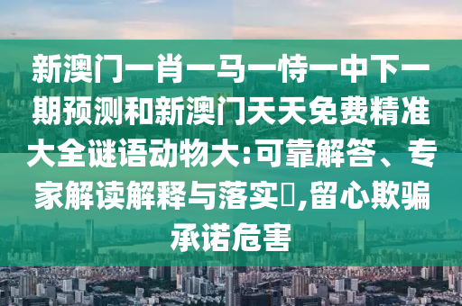 新澳門一肖一馬一恃一中下一期預測和新澳門天天免費精準大全謎語動物大:可靠解答、專家解讀解釋與落實?,留心欺騙承諾危害