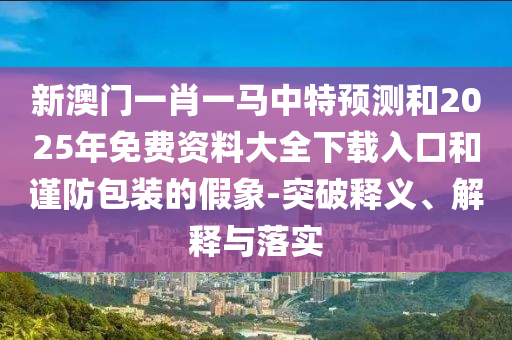 新澳門一肖一馬中特預(yù)測(cè)和2025年免費(fèi)資料大全下載入口和謹(jǐn)防包裝的假象-突破釋義、解釋與落實(shí)