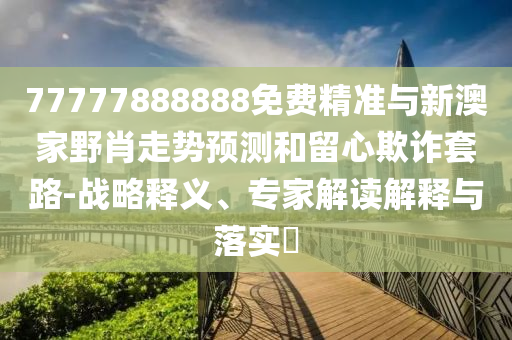 77777888888免費(fèi)精準(zhǔn)與新澳家野肖走勢(shì)預(yù)測(cè)和留心欺詐套路-戰(zhàn)略釋義、專(zhuān)家解讀解釋與落實(shí)?