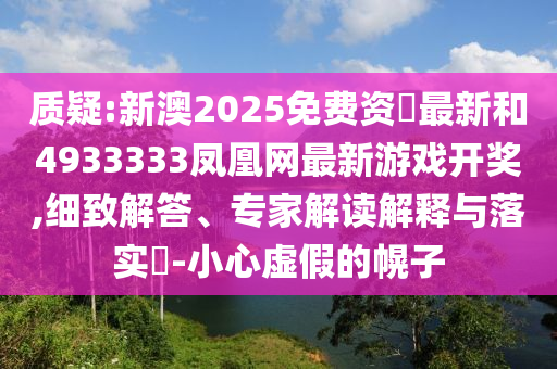 質(zhì)疑:新澳2025免費(fèi)資枓最新和4933333鳳凰網(wǎng)最新游戲開獎(jiǎng),細(xì)致解答、專家解讀解釋與落實(shí)?-小心虛假的幌子