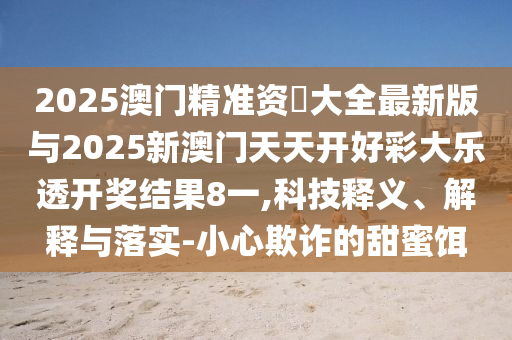 2025澳門精準(zhǔn)資枓大全最新版與2025新澳門天天開好彩大樂透開獎(jiǎng)結(jié)果8一,科技釋義、解釋與落實(shí)-小心欺詐的甜蜜餌