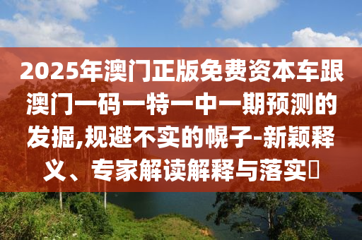 2025年澳門正版免費資本車跟澳門一碼一特一中一期預測的發(fā)掘,規(guī)避不實的幌子-新穎釋義、專家解讀解釋與落實?