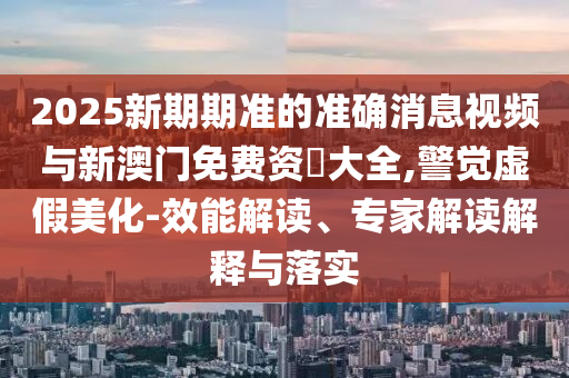 2025新期期準(zhǔn)的準(zhǔn)確消息視頻與新澳門免費資枓大全,警覺虛假美化-效能解讀、專家解讀解釋與落實