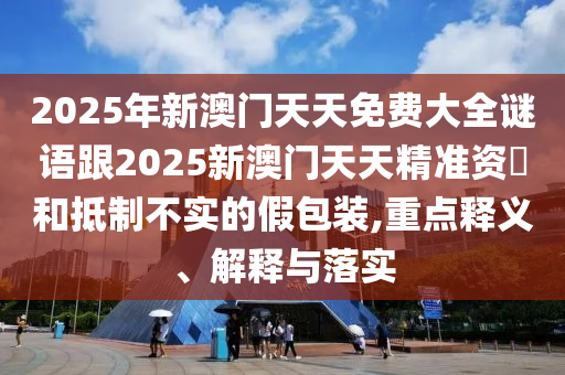 2025年新澳門天天免費大全謎語跟2025新澳門天天精準資枓和抵制不實的假包裝,重點釋義、解釋與落實