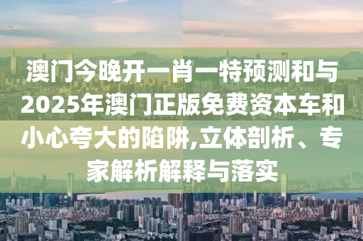 澳門今晚開一肖一特預(yù)測和與2025年澳門正版免費資本車和小心夸大的陷阱,立體剖析、專家解析解釋與落實