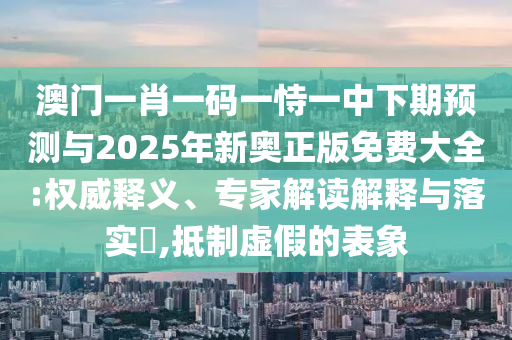 澳門(mén)一肖一碼一恃一中下期預(yù)測(cè)與2025年新奧正版免費(fèi)大全:權(quán)威釋義、專家解讀解釋與落實(shí)?,抵制虛假的表象