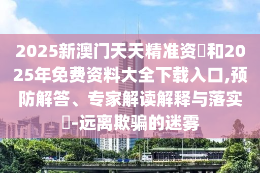 2025新澳門天天精準(zhǔn)資枓和2025年免費(fèi)資料大全下載入口,預(yù)防解答、專家解讀解釋與落實(shí)?-遠(yuǎn)離欺騙的迷霧